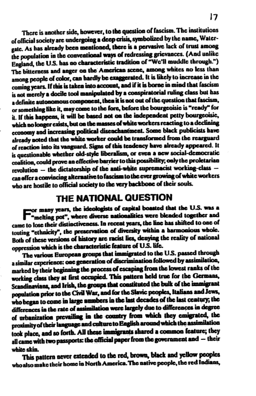 7 There is another side, however, (o the question of fascism. The instiutions of official society arc undergoing a decp crisis, symbolized by the name, Water- gaic. As has already been meationed, there i a pervasive lack of trust amoog the population in the coaveational ways of redressing gricvances. (And ualike: Eagland, the US. has oo characteristic tradition of “We’ll muddic through.”) The bitterncss and anger oa the Amesican sccac, among whilcs 80 less than among people of color, can bardly be exaggerated. It islikely o increase in the: coming years. I tis i takea into accouat, andif i s boras in mind that fascism s not mercly a docile (ool manipulated by a coaspiralorial ruling class bul bas a definie aulonomous componest, thea i is 8ot out of the question that fascism, or something ke , may come 1o the fore, before the bourgeoisic is “ready” for . If this happeas, it will be based not oa the indepeadeat petty bourgeolsic, ‘which noloager cxsts, but o the masses of white workers reacting 10a declining cconomy and increasing political diseackanimeat. Some black publicisis have: alrcady soted that the white worker could be transformed from the rearguard of reaction into ts vanguard. Sigas of this tcadcacy have aircady appearcd. It i@mm“wmumlmw" coalition, could prove an cffective barrier (o this possibility; oaly the proletarian revolutioa — the dictatorship of the anti-while supremacist working-class — canflcra conviaciog altcrmative to fascism 10 the ever growing of whilc workers whoare hosti 10 official society 10 the very backboac of their souls. THE NATIONAL QUESTION wmmwdmh——lmmux-u wfl,*‘mwmulwfl ulohlfimhmfimmficmflfllna‘d \outing “ethaicity", the prescrvation of diversity withia & barmoaious whole. Both of these versions of history arc racist ies, deaying the reality of ational oppression which s the characteristic feature of USS. life. “The various European groups that immigrated 10 the US. passed through asimilar capericace: oae geseration of discriminatioa followed by assimilatioa, ‘markod by their begianing the process o cscaping from the lowest ranks of he ‘working class they at first occapied. This paitern beld true for the Germass, Scandinavians, and lrish, e groups that coasttuted the bulk of the immigrant ‘populatioa prior 1o the Civil Wa, and for the Slavic peoples, lalians and Jevs, Wwhobegan 10 come in large ammbers in the last decades ofthe ast ceatury; he. diflreaces in the rate of assimlation were largely due to diflcreaces in degree of urbanization prevaiing in the country from which they cmigrated, the MJM_’-’“-MM&M“ took place, and 5o forth. Al these immigrants shared a common feature; they allcame with two passports: the offcial paper from the goverament and — their ‘while skin. “This patiern oever exteaded 10 the red, brown, black and yellow peoples whoalsomake their bomoin North America. The sative people, the red Indians,